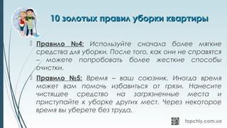 10 золотых правил уборки квартиры10 золотых правил уборки квартиры
 Правило №4: Используйте сначала более мягкие
средства для уборки. После того, как они не справятся
– можете попробовать более жесткие способы
очистки.
 Правило №5: Время – ваш союзник. Иногда время
может вам помочь избавиться от грязи. Нанесите
чистящее средство на загрязненные места и
приступайте к уборке других мест. Через некоторое
время вы уберете без труда.
 