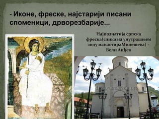 - Иконе, фреске, најстарији писани
споменици, дрворезбарије...
Најпознатија српска
фреска(слика на унутрашњем
зиду манастираМилешева) –
Бели Анђео
 