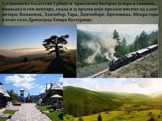 У планинско богатство Србије и кристално бистрих језера и слапова,
пашњака и ски центара, спада и 15 врхова који прелазе висину од 2.000
метара: Копаоник, Златибор, Тара, Дивчибаре, Брезовица, Мокра гора
и етно-село Дрвенград Емира Кустурице.
 