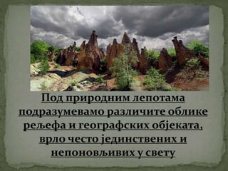Под природним лепотама
подразумевамо различите облике
рељефа и географских објеката,
врло често јединствених и
непоновљивих у свету
 