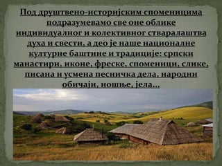 Под друштвено-историјским споменицима
подразумевамо све оне облике
индивидуалног и колективног стваралаштва
духа и свести, а део је наше националне
културне баштине и традиције: српски
манастири, иконе, фреске, споменици, слике,
писана и усмена песничка дела, народни
обичаји, ношње, јела...
 