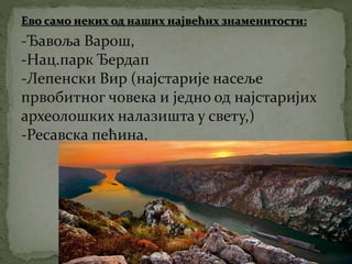 Ево само неких од наших највећих знаменитости:
-Ђавоља Варош,
-Нац.парк Ђердап
-Лепенски Вир (најстарије насеље
првобитног човека и једно од најстаријих
археолошких налазишта у свету,)
-Ресавска пећина,
 