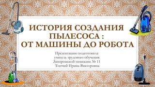 ИСТОРИЯ СОЗДАНИЯ
ПЫЛЕСОСА :
ОТ МАШИНЫ ДО РОБОТА
Презентацию подготовила
учитель трудового обучения
Запорожской гимназии № 11
Топчий Ирина Викторовна
 