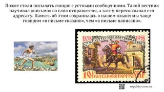 Позже стали посылать гонцов с устными сообщениями. Такой вестник
заучивал «письмо» со слов отправителя, а затем пересказывал его
адресату. Память об этом сохранилась в нашем языке: мы чаще
говорим «в письме сказано», чем «в письме написано».
 