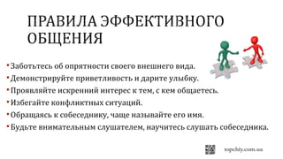 Заботьтесь об опрятности своего внешнего вида.
Демонстрируйте приветливость и дарите улыбку.
Проявляйте искренний интерес к тем, с кем общаетесь.
Избегайте конфликтных ситуаций.
Обращаясь к собеседнику, чаще называйте его имя.
Будьте внимательным слушателем, научитесь слушать собеседника.
 