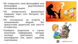 Не отправлять свои фотографии или
фотографии родственников
незнакомым людям.
Не осуществлять финансовые
операции через сеть Интернет без
взрослых.
Не соглашаться на встречи с
незнакомыми людьми без
присутствия родителей или кого-то
из взрослых.
Сообщать родителям в случае
получения информации, которая
заставит чувствовать себя
некомфортно или имеет характер
запугивания.
 