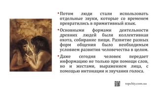 Потом люди стали использовать
отдельные звуки, которые со временем
превратились в примитивный язык.
Основными формами деятельности
древних людей были коллективная
охота, собирание пищи. Развитие разных
форм общения было необходимым
условием развития человечества в целом.
Даже сегодня человек передает
информацию не только при помощи слов,
но и жестами, выражением лица, с
помощью интонации и звучания голоса.
 
