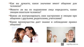 Как вы думаете, какое значение имеет общение для
человека?
Можете ли вы по выражению лица определить, какие
эмоции охватили человека?
Важно ли контролировать свое настроение и эмоции при
общении с друзьями, родителями, учителями?
Какие преимущества дает знание и соблюдение правил
общения?
 