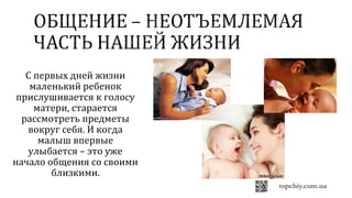 С первых дней жизни
маленький ребенок
прислушивается к голосу
матери, старается
рассмотреть предметы
вокруг себя. И когда
малыш впервые
улыбается – это уже
начало общения со своими
близкими.
 