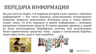 Ни для кого не секрет, что мировая история тесно связана с обменом
информацией — без этого процесса существование человеческого
общества попросту невозможно. Ключевую роль в таком обмене
играет связь, то есть передача и приём информации с помощью
различных технических средств. В совсем древние времена у людей
не было многоядерных смартфонов, поэтому они использовали
более примитивные средства: голос, удары в сигнальный барабан,
звуки труб, огонь, дым и тому подобное.
 