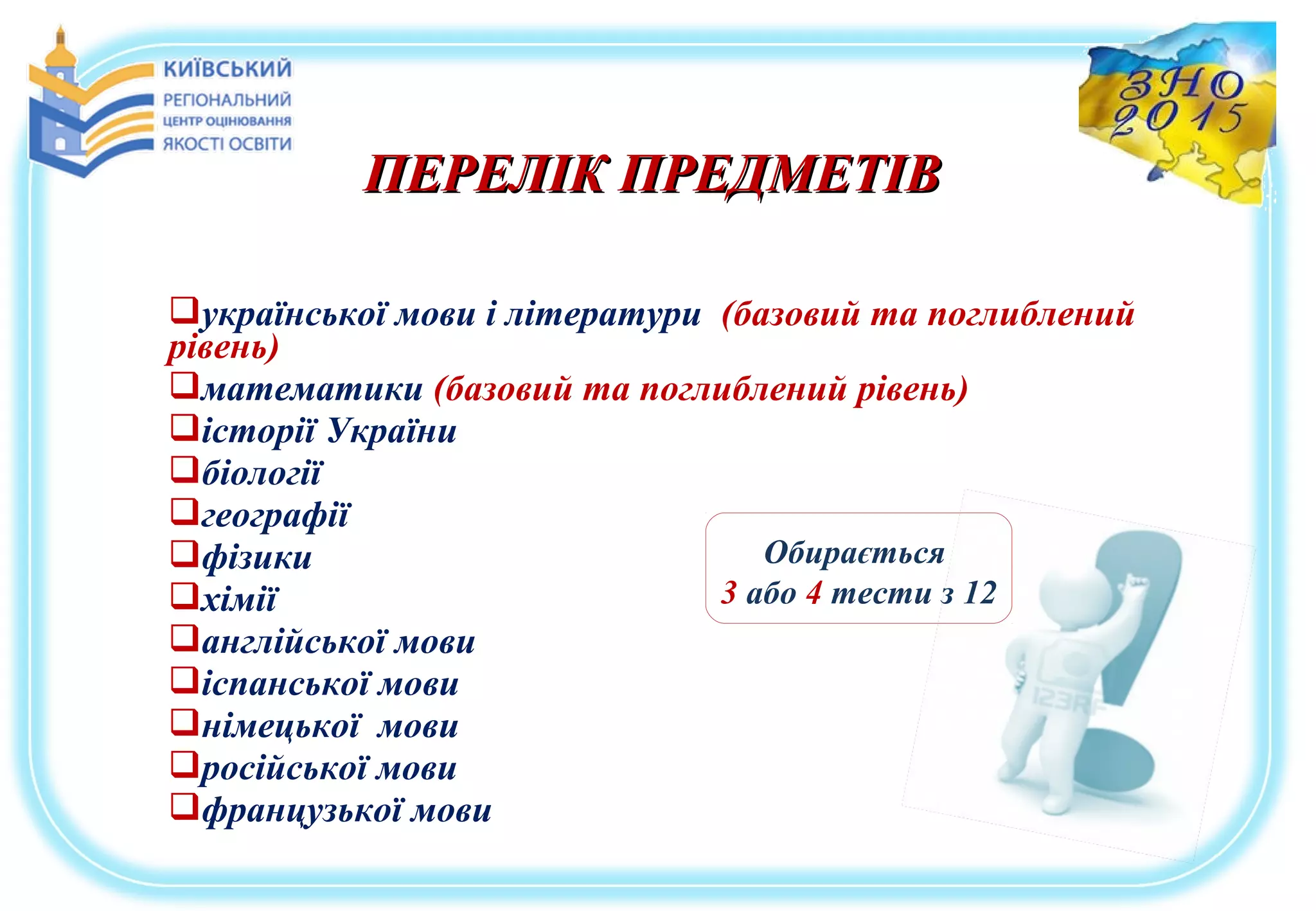 української мови і літератури (базовий та поглиблений
рівень)
математики (базовий та поглиблений рівень)
історії України
біології
географії
фізики
хімії
англійської мови
іспанської мови
німецької мови
російської мови
французької мови
Обирається
3 або 4 тести з 12
ПЕРЕЛІК ПРЕДМЕТІВПЕРЕЛІК ПРЕДМЕТІВ
 