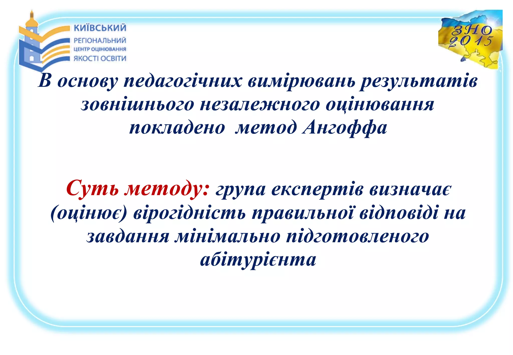 В основу педагогічних вимірювань результатів
зовнішнього незалежного оцінювання
покладено метод Ангоффа
Суть методу: група експертів визначає
(оцінює) вірогідність правильної відповіді на
завдання мінімально підготовленого
абітурієнта
 