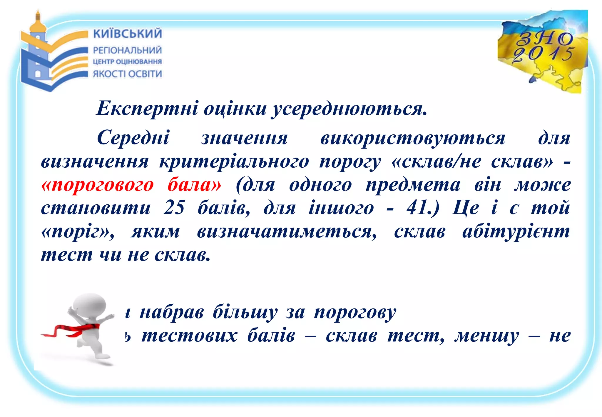 Експертні оцінки усереднюються.
Середні значення використовуються для
визначення критеріального порогу «склав/не склав» -
«порогового бала» (для одного предмета він може
становити 25 балів, для іншого - 41.) Це і є той
«поріг», яким визначатиметься, склав абітурієнт
тест чи не склав.
Якщо він набрав більшу за порогову
кількість тестових балів – склав тест, меншу – не
склав.
 