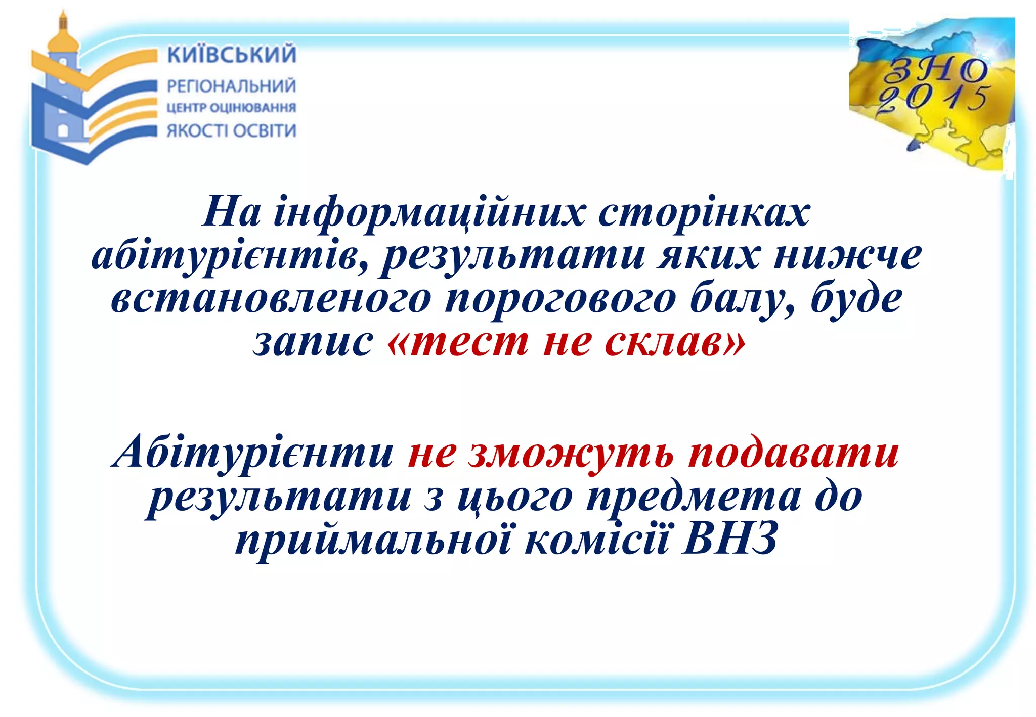 На інформаційних сторінках
абітурієнтів, результати яких нижче
встановленого порогового балу, буде
запис «тест не склав»
Абітурієнти не зможуть подавати
результати з цього предмета до
приймальної комісії ВНЗ
 
