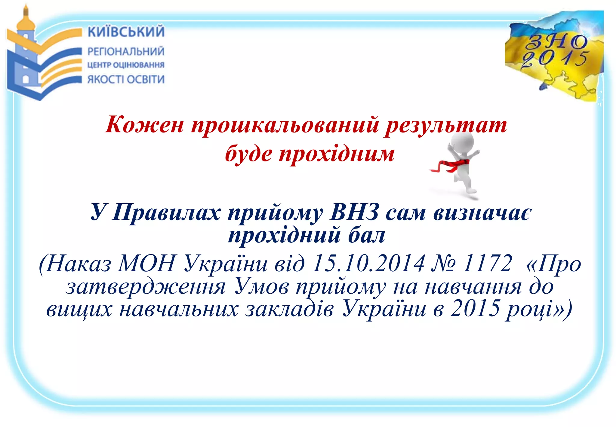 Кожен прошкальований результат
буде прохідним
У Правилах прийому ВНЗ сам визначає
прохідний бал
(Наказ МОН України від 15.10.2014 № 1172 «Про
затвердження Умов прийому на навчання до
вищих навчальних закладів України в 2015 році»)
 