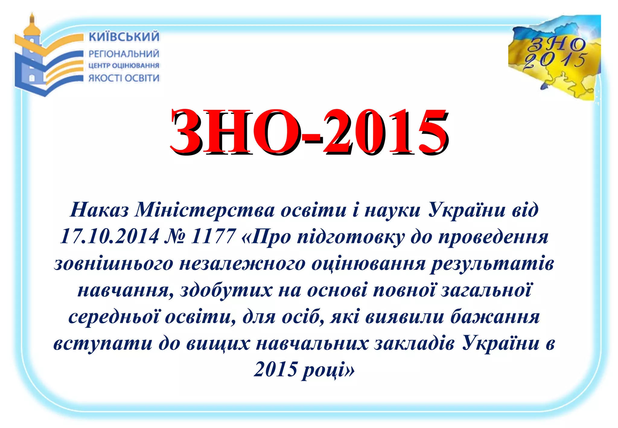 ЗНО-2015ЗНО-2015
Наказ Міністерства освіти і науки України від
17.10.2014 № 1177 «Про підготовку до проведення
зовнішнього незалежного оцінювання результатів
навчання, здобутих на основі повної загальної
середньої освіти, для осіб, які виявили бажання
вступати до вищих навчальних закладів України в
2015 році»
 
