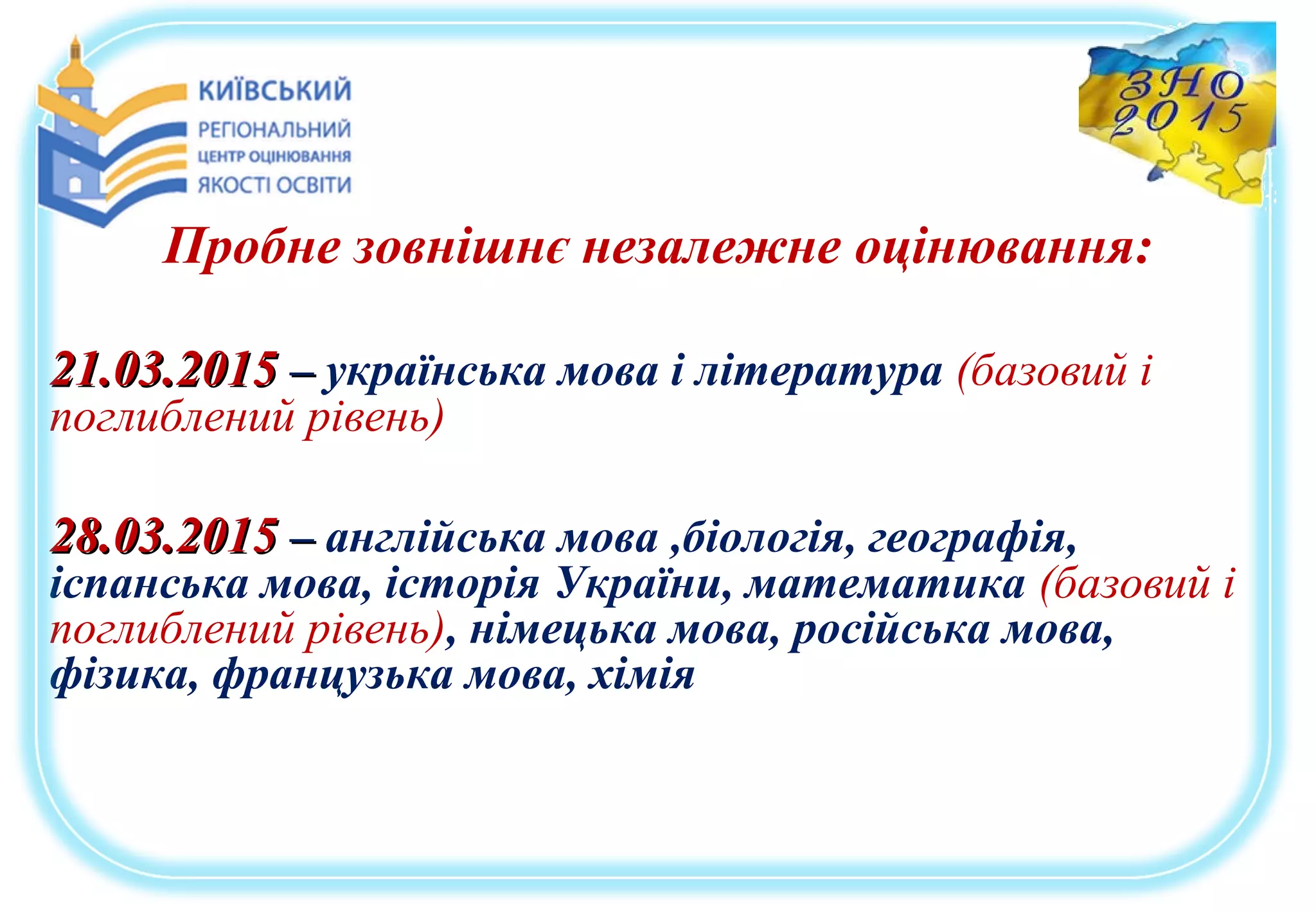 Пробне зовнішнє незалежне оцінювання:
21.03.201521.03.2015 –– українська мова і література (базовий і
поглиблений рівень)
28.03.201528.03.2015 –– англійська мова ,біологія, географія,
іспанська мова, історія України, математика (базовий і
поглиблений рівень), німецька мова, російська мова,
фізика, французька мова, хімія
 