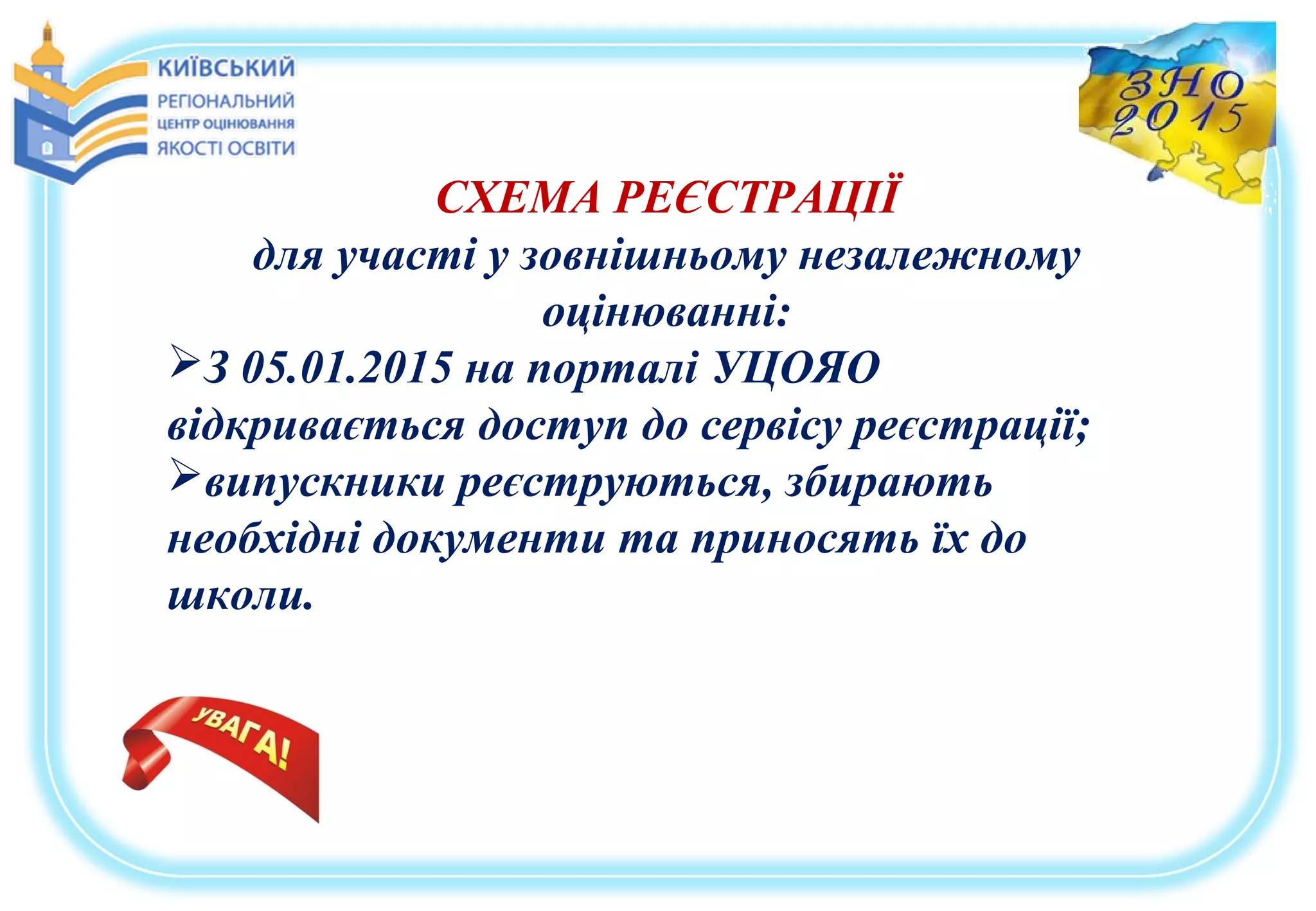 СХЕМА РЕЄСТРАЦІЇ
для участі у зовнішньому незалежному
оцінюванні:
З 05.01.2015 на порталі УЦОЯО
відкривається доступ до сервісу реєстрації;
випускники реєструються, збирають
необхідні документи та приносять їх до
школи.
 