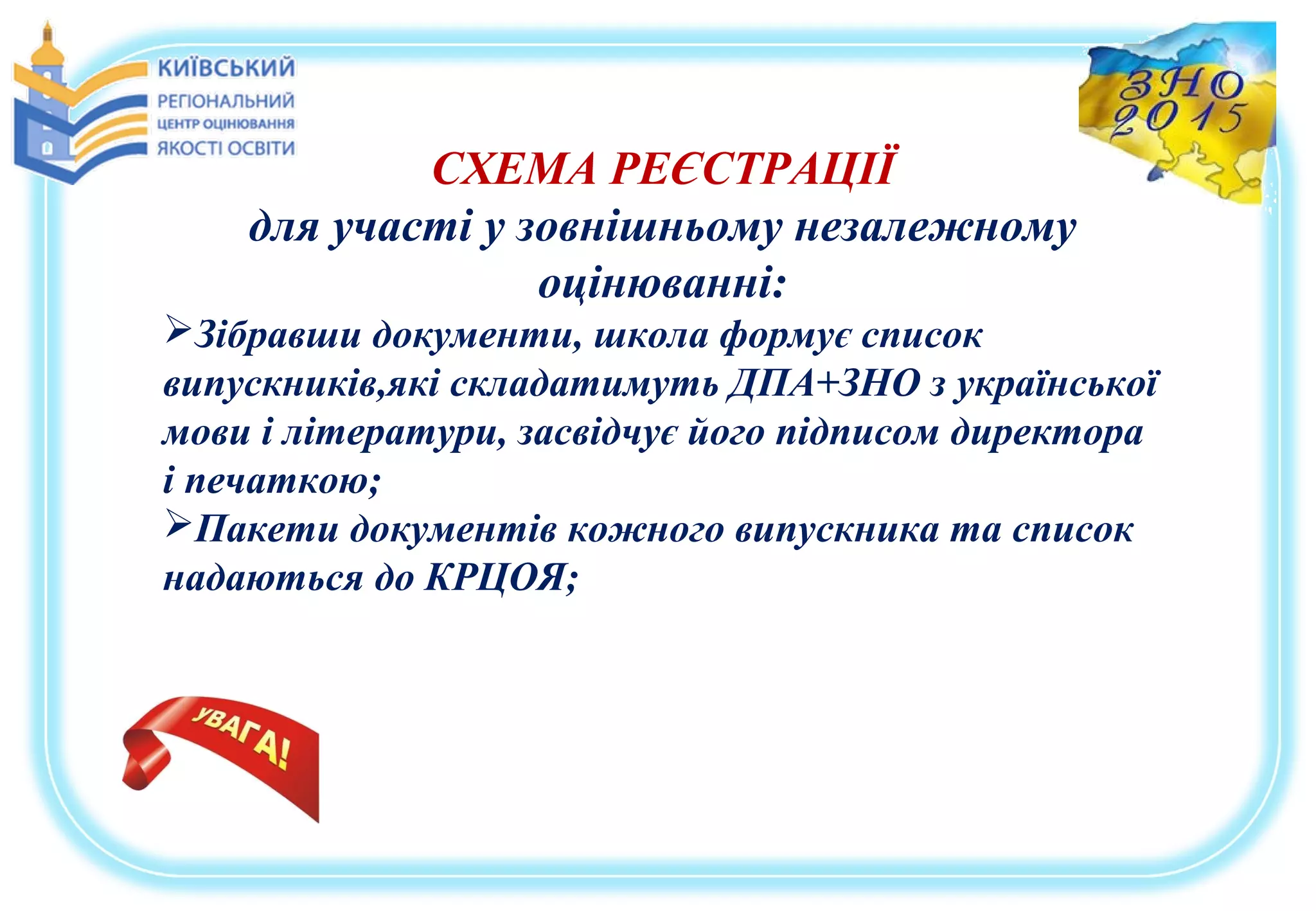 СХЕМА РЕЄСТРАЦІЇ
для участі у зовнішньому незалежному
оцінюванні:
Зібравши документи, школа формує список
випускників,які складатимуть ДПА+ЗНО з української
мови і літератури, засвідчує його підписом директора
і печаткою;
Пакети документів кожного випускника та список
надаються до КРЦОЯ;
 