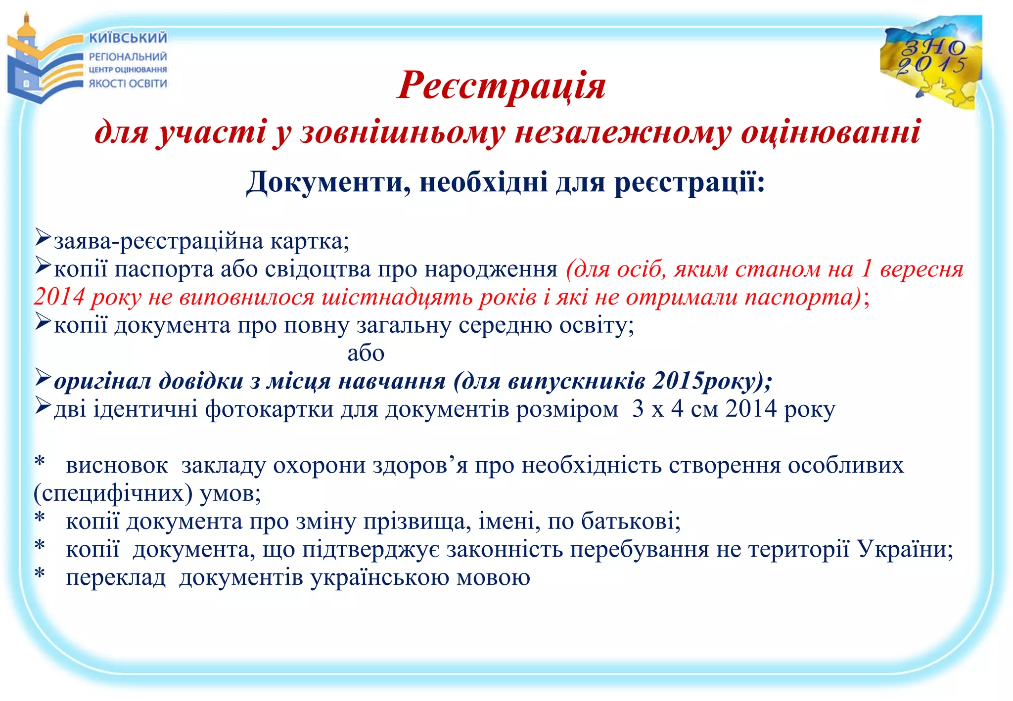Реєстрація
для участі у зовнішньому незалежному оцінюванні
Документи, необхідні для реєстрації:
заява-реєстраційна картка;
копії паспорта або свідоцтва про народження (для осіб, яким станом на 1 вересня
2014 року не виповнилося шістнадцять років і які не отримали паспорта);
копії документа про повну загальну середню освіту;
або
оригінал довідки з місця навчання (для випускників 2015року);
дві ідентичні фотокартки для документів розміром 3 х 4 см 2014 року
* висновок закладу охорони здоров’я про необхідність створення особливих
(специфічних) умов;
* копії документа про зміну прізвища, імені, по батькові;
* копії документа, що підтверджує законність перебування не території України;
* переклад документів українською мовою
 