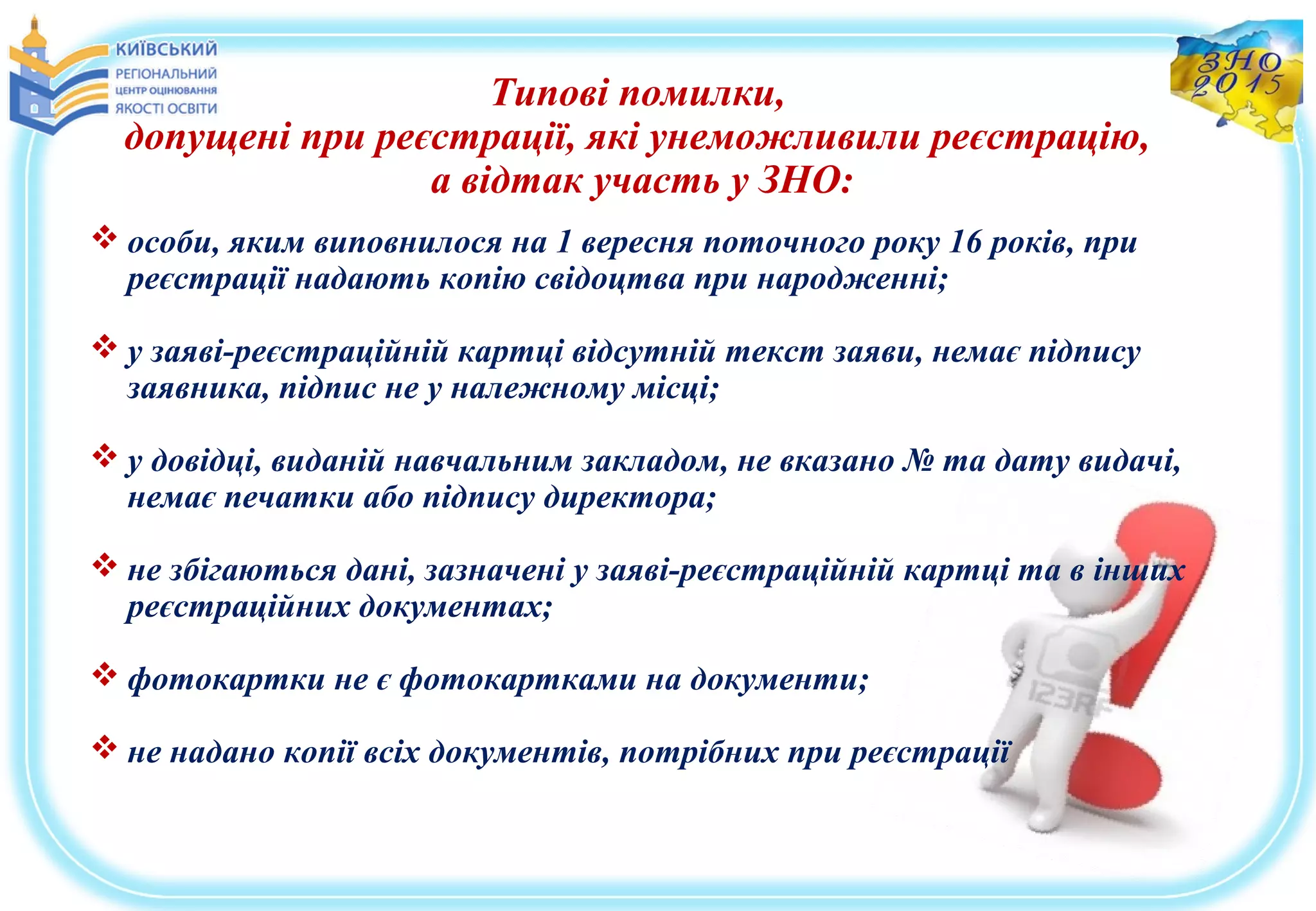 Типові помилки,
допущені при реєстрації, які унеможливили реєстрацію,
а відтак участь у ЗНО:
 особи, яким виповнилося на 1 вересня поточного року 16 років, при
реєстрації надають копію свідоцтва при народженні;
 у заяві-реєстраційній картці відсутній текст заяви, немає підпису
заявника, підпис не у належному місці;
 у довідці, виданій навчальним закладом, не вказано № та дату видачі,
немає печатки або підпису директора;
 не збігаються дані, зазначені у заяві-реєстраційній картці та в інших
реєстраційних документах;
 фотокартки не є фотокартками на документи;
 не надано копії всіх документів, потрібних при реєстрації
 