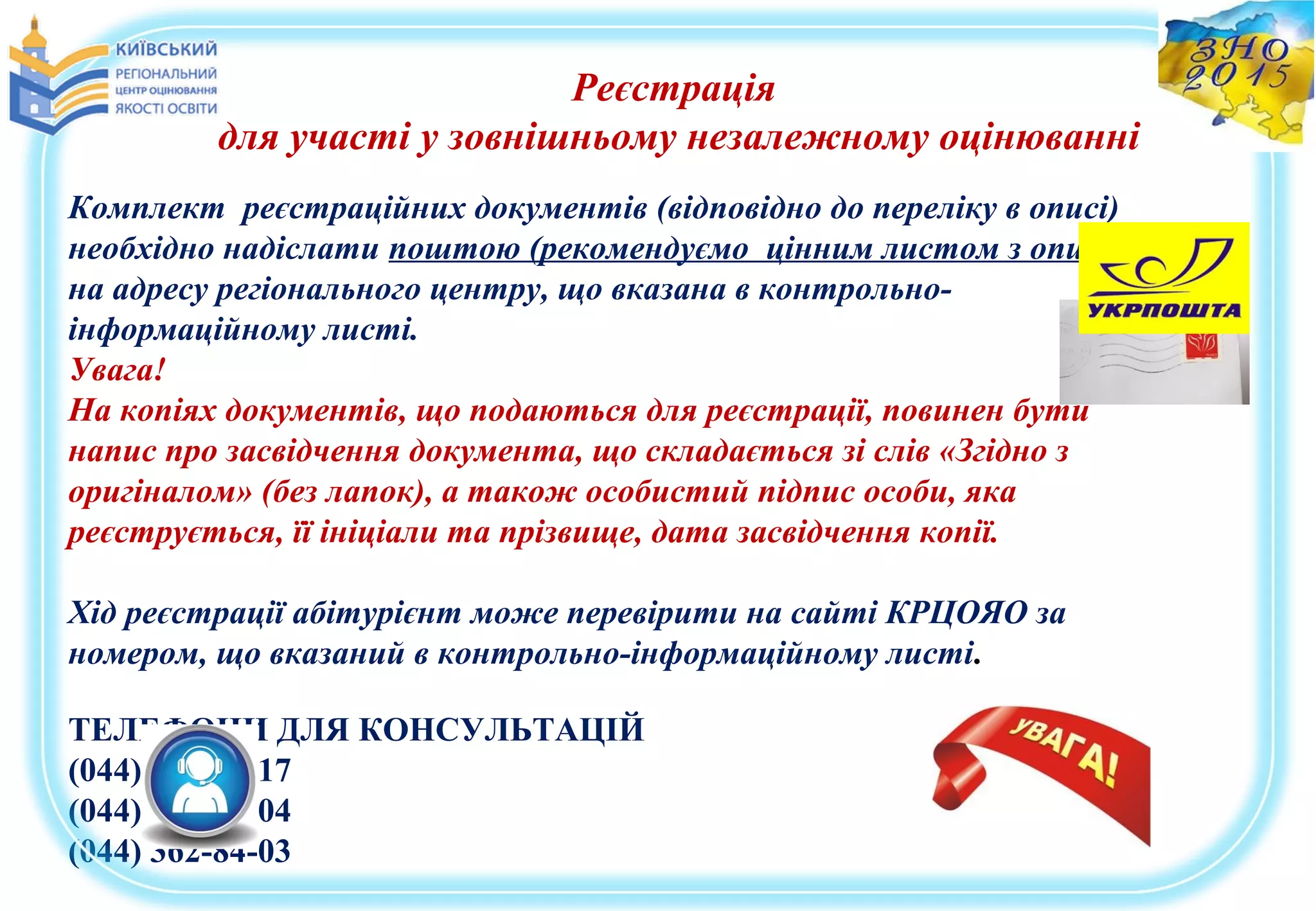 Реєстрація
для участі у зовнішньому незалежному оцінюванні
Комплект реєстраційних документів (відповідно до переліку в описі)
необхідно надіслати поштою (рекомендуємо цінним листом з описом)
на адресу регіонального центру, що вказана в контрольно-
інформаційному листі.
Увага!
На копіях документів, що подаються для реєстрації, повинен бути
напис про засвідчення документа, що складається зі слів «Згідно з
оригіналом» (без лапок), а також особистий підпис особи, яка
реєструється, її ініціали та прізвище, дата засвідчення копії.
Хід реєстрації абітурієнт може перевірити на сайті КРЦОЯО за
номером, що вказаний в контрольно-інформаційному листі.
ТЕЛЕФОНИ ДЛЯ КОНСУЛЬТАЦІЙ
(044) 361-42-17
(044) 360-70-04
(044) 362-84-03
 
