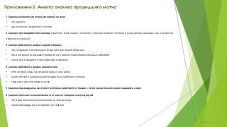 Приложение 2. Анкета анализа прошедшего матча
1) оценка выполнения плана/установки на игру
• что удалось
• где возникли трудности и почему
2) анализ противодействия команд: стратегия, физическое состояние, психологическое состояние (как в целом команды, так и акцент на
отдельных игроках)
3) анализ действий в рамках нашей обороны
• что создавало значительные трудности для нашей обороны
• кто из игроков испытывал трудности при выполнении оборонительных действий
• какие были трудности при переходе в оборону
4) анализ действий в рамках нашей атаки
• есть ли проблемы с доставкой мяча в зону атаки
• какие способ в завершающей стадии был наиболее успешен
• трудности при переходе в атаку
5) оценка индивидуальных и/или групповых действий по фазам с точки зрения выполнения заданий на игру
6) оценка полезности выполненного отчета по сопернику перед игрой
• что было полезно в выполненном отчете до игры
• какой информации о сопернике не хватило
chulkovp@yandex.ru
 
