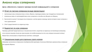 Анализ игры соперника
Цель: обеспечить главного тренера полной информацией о сопернике
 Отчет по тактике соперника (в виде презентации)
• организация игры соперника (игра в атаке, обороне, переходных фазах, при стандартных положениях)
• возможные меры по противодействию атаке соперника и варианты для «взлома» обороны
 Выполняется анализ 5 последних игр соперника (с учетом уровня команды против которого играл соперник и
типа соревнований)
 Отчет предоставляется за неделю до игры
Структура отчета в Приложении 1.
 Видеоотчет по игре соперника
Примеры действий представленных в письменном отчете с акцентом на отдельных составляющих (например,
если согласно нашему стилю мы прессингуем, то особое внимание на то, как соперник начинает атаки).
Может быть использован в теоретических занятиях с командой.
 Специальные видео для отдельных групп игроков
Например: выполнение соперником стандартов (для вратаря); типичные действия игроков атаки соперника
для игроков обороны.
chulkovp@yandex.ru
 