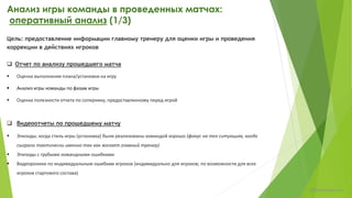 Анализ игры команды в проведенных матчах:
оперативный анализ (1/4)
Цель: предоставление информации главному тренеру для оценки игры и проведения
коррекции в действиях игроков
 Отчет по анализу прошедшего матча
 Оценка выполнения плана/установки на игру
 Анализ игры команды по фазам игры
 Оценка полезности отчета по сопернику, предоставленному перед игрой
Структура отчета в Приложении 2.
 Видеоотчеты по прошедшему матчу
 Эпизоды, когда стиль игры (установка) были реализованы командой хорошо (фокус на тех ситуациях, когда
сыграли тактически именно так как желает главный тренер)
 Эпизоды с грубыми командными ошибками
 Видеоролики по индивидуальным ошибкам игроков (индивидуально для игроков)
chulkovp@yandex.ru
 
