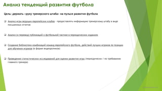 Анализ игры команды в проведенных матчах:
этапный анализ
 Анализ динамики ТТД за определенный этап (изменения выполнения ТТД командой и
игроками за определенный этап)
Цель: поиск мест для повышения качества игры и/или подтверждение направленности
тренировочного процесса
 Оценка эффективности командных действий в атаке и в обороне
Алгоритм подхода:
1. Выполняется расчет эффективности игры в стадиях, которые составляют атаку (доставка мяча в зону атаки – игра в зоне
атаке – игра в штрафной площади) и/или оборону (начало обороны – игра в зоне обороны - оборона в штрафной)
2. Определение причин низкой эффективности действий на той или иной стадии
Пример из отчета - http://www.slideshare.net/petrchulkov/ss-22853190
chulkovp@yandex.ru
 