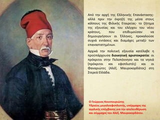Από την αρχή της Ελληνικής Επανάστασης-
αλλά πριν την έκρηξή της μέσα στους
κόλπους της Φιλικής Εταιρείας- το ζήτημα
της εξουσίας και του ελέγχου του νέου
κράτους, που επιθυμούσαν να
δημιουργήσουν οι Έλληνες, προκαλούσε
συχνά εντάσεις και διαμάχες μεταξύ των
επαναστατημένων.
Αρχικά την πολιτική εξουσία κατέλαβε η
προϋπάρχουσα διοικητική αριστοκρατία: οι
πρόκριτοι στην Πελοπόννησο και τα νησιά
(πρόκριτοι και εφοπλιστές) και οι
Φαναριώτες (Αλέξ. Μαυροκορδάτος) στη
Στερεά Ελλάδα.
Ο Γεώργιος Κουντουριώτης
Υδραίος μεγαλοεφοπλιστής, υπέρμαχος της
αγγλικής επέμβασης για την απελευθέρωση
και σύμμαχος του Αλέξ. Μαυροκορδάτου.
 