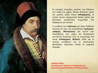 Οι συνεχείς επιτυχίες, ωστόσο, των Ελλήνων
στο πεδίο της μάχης, έδιναν ιδιαίτερο κύρος
και μεγάλη αίγλη στους οπλαρχηγούς, οι
οποίοι έγιναν πραγματικοί λαϊκοί ηγέτες και
ζητούσαν μεγαλύτερη συμμετοχή στη
διαχείριση των κοινών.
Η αντίθεση των πολιτικών και όσων διέθεταν
εξουσία και πριν την επανάσταση (πρόκριτοι,
ιεράρχες, Φαναριώτες) και αυτών που
διακρίθηκαν στις μάχες και θεωρούσαν
αυτονόητο δικαίωμα τους τη συμμετοχή στα
κοινά (οπλαρχηγοί, Φιλικοί), αλλά και οι
τοπικές αντιθέσεις και οι προσωπικές
φιλοδοξίες οδήγησαν τελικά σε εμφύλια
διαμάχη.
Ανδρέας Ζαΐμης
Γαιοκτήμονας, πρόκριτος, εκπρόσωπος της
διοικητικής αριστοκρατίας της Πελοποννήσου.
 