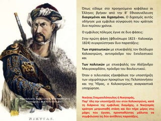 Όπως είδαμε στο προηγούμενο κεφάλαιο οι
Έλληνες βγήκαν από την Β’ Εθνοσυνέλευση
διαιρεμένοι και διχασμένοι. Ο διχασμός αυτός
οδήγησε μια εμφύλια σύγκρουση που κράτησε
δυο περίπου χρόνια.
Ο εμφύλιος πόλεμος έγινε σε δυο φάσεις:
Στην πρώτη φάση (φθινόπωρο 1823 - Καλοκαίρι
1824) συγκρούστηκαν δυο παρατάξεις:
Των στρατιωτικών με επικεφαλής τον Θεόδωρο
Κολοκοτρώνη, αντιπρόεδρο του Εκτελεστικού
και
Των πολιτικών με επικεφαλής τον Αλέξανδρο
Μαυροκορδάτο, πρόεδρο του Βουλευτικού.
Όταν ο τελευταίος εξασφάλισε την υποστήριξη
των ισχυρότερων προκρίτων της Πελοποννήσου
και της Ύδρας, ο Κολοκοτρώνης αναγκαστικά
υποχώρησε.
Νικήτας Σταματελόπουλος ή Νικηταράς,
Παρ’ όλη την υποστήριξή του στον Κολοκοτρώνη, κατά
τη διάρκεια της εμφύλιας διαμάχης, ο Νικηταράς
κράτησε μετριοπαθή στάση και δεν πήρε μέρος στις
μάχες που έγιναν, προσπαθώντας μάλιστα να
συμφιλιώσει τις δύο αντίθετες παρατάξεις.
 