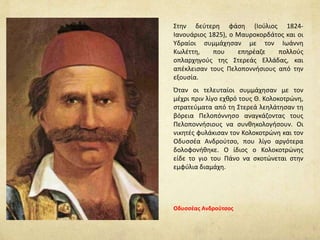 Στην δεύτερη φάση (Ιούλιος 1824-
Ιανουάριος 1825), ο Μαυροκορδάτος και οι
Υδραίοι συμμάχησαν με τον Ιωάννη
Κωλέττη, που επηρέαζε πολλούς
οπλαρχηγούς της Στερεάς Ελλάδας, και
απέκλεισαν τους Πελοποννήσιους από την
εξουσία.
Όταν οι τελευταίοι συμμάχησαν με τον
μέχρι πριν λίγο εχθρό τους Θ. Κολοκοτρώνη,
στρατεύματα από τη Στερεά λεηλάτησαν τη
βόρεια Πελοπόννησο αναγκάζοντας τους
Πελοποννήσιους να συνθηκολογήσουν. Οι
νικητές φυλάκισαν τον Κολοκοτρώνη και τον
Οδυσσέα Ανδρούτσο, που λίγο αργότερα
δολοφονήθηκε. Ο ίδιος ο Κολοκοτρώνης
είδε το γιο του Πάνο να σκοτώνεται στην
εμφύλια διαμάχη.
Οδυσσέας Ανδρούτσος
 