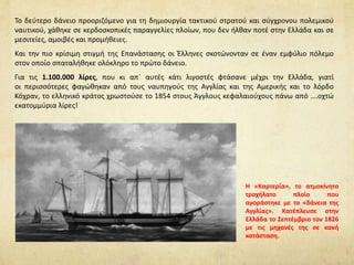 Το δεύτερο δάνειο προοριζόμενο για τη δημιουργία τακτικού στρατού και σύγχρονου πολεμικού
ναυτικού, χάθηκε σε κερδοσκοπικές παραγγελίες πλοίων, που δεν ήλθαν ποτέ στην Ελλάδα και σε
μεσιτείες, αμοιβές και προμήθειες.
Και την πιο κρίσιμη στιγμή της Επανάστασης οι Έλληνες σκοτώνονταν σε έναν εμφύλιο πόλεμο
στον οποίο σπαταλήθηκε ολόκληρο το πρώτο δάνειο.
Για τις 1.100.000 λίρες, που κι απ΄ αυτές κάτι λιγοστές φτάσανε μέχρι την Ελλάδα, γιατί
οι περισσότερες φαγώθηκαν από τους ναυπηγούς της Αγγλίας και της Αμερικής και το λόρδο
Κόχραν, το ελληνικό κράτος χρωστούσε το 1854 στους Άγγλους κεφαλαιούχους πάνω από ….οχτώ
εκατομμύρια λίρες!
Η «Καρτερία», το ατμοκίνητο
τροχήλατο πλοίο που
αγοράστηκε με το «δάνεια της
Αγγλίας». Κατέπλευσε στην
Ελλάδα το Σεπτέμβριο τον 1826
με τις μηχανές της σε κακή
κατάσταση.
 