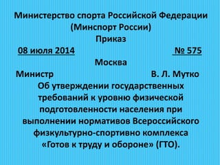 Министерство спорта Российской Федерации
(Минспорт России)
Приказ
08 июля 2014 № 575
Москва
Министр В. Л. Мутко
Об утверждении государственных
требований к уровню физической
подготовленности населения при
выполнении нормативов Всероссийского
физкультурно-спортивно комплекса
«Готов к труду и обороне» (ГТО).
 