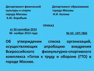 Департамент физической Департамент образования
культуры и спорта города Москвы
города Москвы И.И. Калина
А.Ю. Воробьев
ПРИКАЗ
от 30 сентября 2014
06 ноября 2014 года № 63- 1КП /866
Об утверждении списка организаций,
осуществляющих апробацию внедрения
Всероссийского физкультурно-спортивного
комплекса «Готов к труду и обороне (ГТО) в
городе Москве.
 