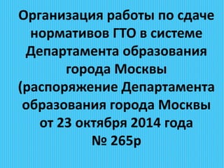 Организация работы по сдаче
нормативов ГТО в системе
Департамента образования
города Москвы
(распоряжение Департамента
образования города Москвы
от 23 октября 2014 года
№ 265р
 