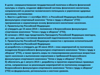 В целях совершенствования государственной политики в области физической
культуры и спорта, создания эффективной системы физического воспитания,
направленной на развитие человеческого потенциала и укрепление здоровья
населения, постановляю:
1. Ввести в действие с 1 сентября 2014 г. в Российской Федерации Всероссийский
физкультурно-спортивный комплекс "Готов к труду и обороне" (ГТО) -
программную и нормативную основу физического воспитания населения.
2. Правительству Российской Федерации:
а) утвердить до 15 июня 2014 г. положение о Всероссийском физкультурно-
спортивном комплексе "Готов к труду и обороне" (ГТО);
б) начиная с 2015 года представлять Президенту Российской Федерации ежегодно,
до 1 мая, доклад о состоянии физической подготовленности населения.
3. Правительству Российской Федерации совместно с органами исполнительной
власти субъектов Российской Федерации:
а) разработать и утвердить до 30 июня 2014 г. план мероприятий по поэтапному
внедрению Всероссийского физкультурно-спортивного комплекса "Готов к труду и
обороне" (ГТО), а также принять меры по стимулированию различных возрастных
групп населения к выполнению нормативов и требований Всероссийского
физкультурно-спортивного комплекса "Готов к труду и обороне" (ГТО);
б) обеспечить до 1 августа 2014 г. разработку и принятие нормативных правовых
актов, направленных на реализацию мероприятий по поэтапному внедрению
Всероссийского физкультурно-спортивного комплекса "Готов к труду и обороне"
(ГТО) на федеральном, региональном и местном уровнях.
 