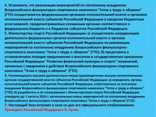 4. Установить, что реализация мероприятий по поэтапному внедрению
Всероссийского физкультурно-спортивного комплекса "Готов к труду и обороне"
(ГТО) осуществляется федеральными органами исполнительной власти и органами
исполнительной власти субъектов Российской Федерации в пределах бюджетных
ассигнований, предусматриваемых указанным органам соответственно в
федеральном бюджете и в бюджетах субъектов Российской Федерации.
5. Министерству спорта Российской Федерации: а) осуществлять координацию
деятельности федеральных органов исполнительной власти и органов
исполнительной власти субъектов Российской Федерации по реализации
мероприятий по поэтапному внедрению Всероссийского физкультурно-
спортивного комплекса "Готов к труду и обороне" (ГТО); б) представить в
установленном порядке предложения о внесении в государственную программу
Российской Федерации "Развитие физической культуры и спорта" изменений,
связанных с введением в действие Всероссийского физкультурно-спортивного
комплекса "Готов к труду и обороне" (ГТО).
6. Рекомендовать высшим должностным лицам (руководителям высших исполнительных
органов государственной власти) субъектов Российской Федерации: а) определить органы
исполнительной власти субъектов Российской Федерации, ответственные за поэтапное
внедрение Всероссийского физкультурно-спортивного комплекса "Готов к труду и обороне"
(ГТО); б) разработать и по согласованию с Министерством спорта Российской Федерации
утвердить до 1 августа 2014 г. региональные планы мероприятий по поэтапному внедрению
Всероссийского физкультурно-спортивного комплекса "Готов к труду и обороне"(ГТО).
7. Настоящий Указ вступает в силу со дня его официального опубликования.
Президент Российской Федерации В. Путин
 