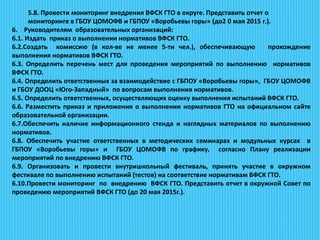 5.8. Провести мониторинг внедрения ВФСК ГТО в округе. Представить отчет о
мониторинге в ГБОУ ЦОМОФВ и ГБПОУ «Воробьевы горы» (до2 0 мая 2015 г.).
6. Руководителям образовательных организаций:
6.1. Издать приказ о выполнении нормативов ВФСК ГТО.
6.2.Создать комиссию (в кол-ве не менее 5-ти чел.), обеспечивающую прохождение
выполнения нормативов ВФСК ГТО.
6.3. Определить перечень мест для проведения мероприятий по выполнению нормативов
ВФСК ГТО.
6.4. Определить ответственных за взаимодействие с ГБПОУ «Воробьевы горы», ГБОУ ЦОМОФВ
и ГБОУ ДООЦ «Юго-Западный» по вопросам выполнения нормативов.
6.5. Определить ответственных, осуществляющих оценку выполнения испытаний ВФСК ГТО.
6.6. Разместить приказ и приложения о выполнении нормативов ГТО на официальном сайте
образовательной организации.
6.7.Обеспечить наличие информационного стенда и наглядных материалов по выполнению
нормативов.
6.8. Обеспечить участие ответственных в методических семинарах и модульных курсах в
ГБПОУ «Воробьевы горы» и ГБОУ ЦОМОФВ по графику, согласно Плану реализации
мероприятий по внедрению ВФСК ГТО.
6.9. Организовать и провести внутришкольный фестиваль, принять участие в окружном
фестивале по выполнению испытаний (тестов) на соответствие нормативам ВФСК ГТО.
6.10.Провести мониторинг по внедрению ВФСК ГТО. Представить отчет в окружной Совет по
проведению мероприятий ВФСК ГТО (до 20 мая 2015г.).
 