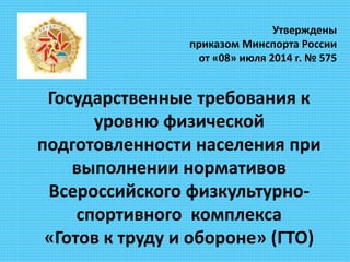Утверждены
приказом Минспорта России
от «08» июля 2014 г. № 575
Государственные требования к
уровню физической
подготовленности населения при
выполнении нормативов
Всероссийского физкультурно-
спортивного комплекса
«Готов к труду и обороне» (ГТО)
 