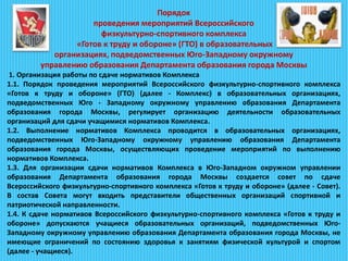 Порядок
проведения мероприятий Всероссийского
физкультурно-спортивного комплекса
«Готов к труду и обороне» (ГТО) в образовательных
организациях, подведомственных Юго-Западному окружному
управлению образования Департамента образования города Москвы
1. Организация работы по сдаче нормативов Комплекса
1.1. Порядок проведения мероприятий Всероссийского физкультурно-спортивного комплекса
«Готов к труду и обороне» (ГТО) (далее - Комплекс) в образовательных организациях,
подведомственных Юго - Западному окружному управлению образования Департамента
образования города Москвы, регулирует организацию деятельности образовательных
организаций для сдачи учащимися нормативов Комплекса.
1.2. Выполнение нормативов Комплекса проводится в образовательных организациях,
подведомственных Юго-Западному окружному управлению образования Департамента
образования города Москвы, осуществляющих проведение мероприятий по выполнению
нормативов Комплекса.
1.3. Для организации сдачи нормативов Комплекса в Юго-Западном окружном управлении
образования Департамента образования города Москвы создается совет по сдаче
Всероссийского физкультурно-спортивного комплекса «Готов к труду и обороне» (далее - Совет).
В состав Совета могут входить представители общественных организаций спортивной и
патриотической направленности.
1.4. К сдаче нормативов Всероссийского физкультурно-спортивного комплекса «Готов к труду и
обороне» допускаются учащиеся образовательных организаций, подведомственных Юго-
Западному окружному управлению образования Департамента образования города Москвы, не
имеющие ограничений по состоянию здоровья к занятиям физической культурой и спортом
(далее - учащиеся).
 