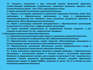 1.5. Учащимся, показавшим в ходе испытаний уровень физической подготовки,
соответствующий требованиям установленных нормативов Комплекса, вручается знак
отличия Комплекса (далее - знак «ГТО) и удостоверение к знаку.
2. Подача заявлений на выполнение нормативов Комплекса.
2.1. Подача и регистрация заявлений на выполнение нормативов Комплекса может быть
произведена в образовательных организациях, а также в информационно-
телекоммуникационной сети «Интернет» путем заполнения электронного заявления на
официальных сайтах образовательных организаций.
2.2. Прием и регистрация заявлений непосредственно в образовательных организациях
осуществляется в соответствии с графиком работы организации.
2.3. Прием заявлений осуществляется по предъявлению паспорта учащегося, а для
учащихся не достигших 14-и лет, свидетельства о рождении.
3. Организация выполнения нормативов Комплекса
3.1. Образовательная организация издает приказ о выполнении нормативов Комплекса.
3.2. Приказ размещается на официальном сайте образовательной организации.
3.3. Образовательная организация создает комиссию, обеспечивающую прохождение и
осуществляющую оценку выполнения испытаний Комплекса учащимися.
3.4. Образовательная организация обеспечивает наличие информационного стенда и
наглядных материалов по выполнению нормативов Комплекса.
3.5. В день выполнения нормативов Комплекса учащийся прибывает в образовательную
организацию к назначенному времени и получает допуск к выполнению нормативов
Комплекса по предъявлению паспорта, для учащихся не достигших 14 лет, свидетельства о
рождении. Помимо документов удостоверяющих личность, учащийся представляет
медицинскую справку по форме №086/у, выданную не ранее, чем за 6 месяцев до даты
выполнения нормативов Комплекса.
 
