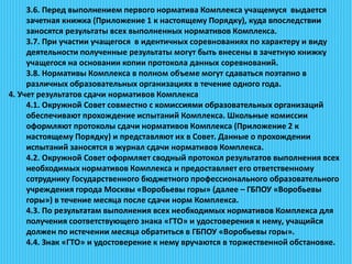 3.6. Перед выполнением первого норматива Комплекса учащемуся выдается
зачетная книжка (Приложение 1 к настоящему Порядку), куда впоследствии
заносятся результаты всех выполненных нормативов Комплекса.
3.7. При участии учащегося в идентичных соревнованиях по характеру и виду
деятельности полученные результаты могут быть внесены в зачетную книжку
учащегося на основании копии протокола данных соревнований.
3.8. Нормативы Комплекса в полном объеме могут сдаваться поэтапно в
различных образовательных организациях в течение одного года.
4. Учет результатов сдачи нормативов Комплекса
4.1. Окружной Совет совместно с комиссиями образовательных организаций
обеспечивают прохождение испытаний Комплекса. Школьные комиссии
оформляют протоколы сдачи нормативов Комплекса (Приложение 2 к
настоящему Порядку) и представляют их в Совет. Данные о прохождении
испытаний заносятся в журнал сдачи нормативов Комплекса.
4.2. Окружной Совет оформляет сводный протокол результатов выполнения всех
необходимых нормативов Комплекса и предоставляет его ответственному
сотруднику Государственного бюджетного профессионального образовательного
учреждения города Москвы «Воробьевы горы» (далее – ГБПОУ «Воробьевы
горы») в течение месяца после сдачи норм Комплекса.
4.3. По результатам выполнения всех необходимых нормативов Комплекса для
получения соответствующего знака «ГТО» и удостоверения к нему, учащийся
должен по истечении месяца обратиться в ГБПОУ «Воробьевы горы».
4.4. Знак «ГТО» и удостоверение к нему вручаются в торжественной обстановке.
 