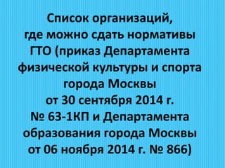 Список организаций,
где можно сдать нормативы
ГТО (приказ Департамента
физической культуры и спорта
города Москвы
от 30 сентября 2014 г.
№ 63-1КП и Департамента
образования города Москвы
от 06 ноября 2014 г. № 866)
 