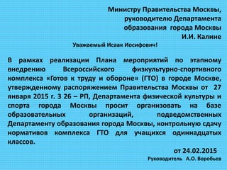 Министру Правительства Москвы,
руководителю Департамента
образования города Москвы
И.И. Калине
Уважаемый Исаак Иосифович!
В рамках реализации Плана мероприятий по этапному
внедрению Всероссийского физкультурно-спортивного
комплекса «Готов к труду и обороне» (ГТО) в городе Москве,
утвержденному распоряжением Правительства Москвы от 27
января 2015 г. 3 26 – РП, Департамента физической культуры и
спорта города Москвы просит организовать на базе
образовательных организаций, подведомственных
Департаменту образования города Москвы, контрольную сдачу
нормативов комплекса ГТО для учащихся одиннадцатых
классов.
от 24.02.2015
Руководитель А.О. Воробьев
 