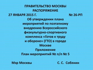 ПРАВИТЕЛЬСТВО МОСКВЫ
РАСПОРЯЖЕНИЕ
27 ЯНВАРЯ 2015 Г. № 26-РП
Об утверждении плана
мероприятий по поэтапному
внедрению Всероссийского
физкультурно-спортивного
комплекса «Готов к труду
и обороне» (ГТО) в городе
Москве
Приложение
План мероприятий № п/п № 5
Мэр Москвы С. С. Собянин
 