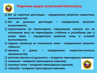 Перечень видов испытаний Комплекса:
 бег на короткие дистанции – определение развития скоростных
возможностей;
 бег на длинные дистанции – определение развития
выносливости;
 подтягивание на перекладине, поднимание прямых ног из
положения виса на перекладине, сгибание и разгибание рук в
упоре лежа – определение развития силы и силовой
выносливости;
 подъем туловища из положения лежа – определение развития
гибкости;
 прыжки в длину – определение скоростно-силовых
возможностей;
 метание гранаты на дальность – владение прикладным навыком;
 плавание – владение прикладным навыком;
 лыжные гонки – владение прикладным навыком;
 стрельба – владение прикладным навыком.
 