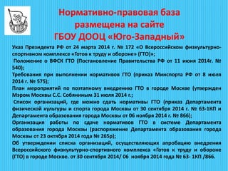 Указ Президента РФ от 24 марта 2014 г. № 172 «О Всероссийском физкультурно-
спортивном комплексе «Готов к труду и обороне» (ГТО)»;
Положение о ВФСК ГТО (Постановление Правительства РФ от 11 июня 2014г. №
540);
Требования при выполнении нормативов ГТО (приказ Минспорта РФ от 8 июля
2014 г. № 575);
План мероприятий по поэтапному внедрению ГТО в городе Москве (утвержден
Мэром Москвы С.С. Собяниным 31 июля 2014 г.;
Список организаций, где можно сдать нормативы ГТО (приказ Департамента
физической культуры и спорта города Москвы от 30 сентября 2014 г. № 63-1КП и
Департамента образования города Москвы от 06 ноября 2014 г. № 866);
Организация работы по сдаче нормативов ГТО в системе Департамента
образования города Москвы (распоряжение Департамента образования города
Москвы от 23 октября 2014 года № 265р);
Об утверждении списка организаций, осуществляющих апробацию внедрения
Всероссийского физкультурно-спортивного комплекса «Готов к труду и обороне
(ГТО) в городе Москве. от 30 сентября 2014/ 06 ноября 2014 года № 63- 1КП /866.
Нормативно-правовая база
размещена на сайте
ГБОУ ДООЦ «Юго-Западный»
 